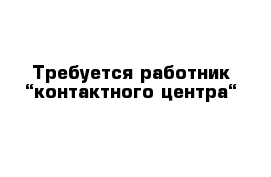 Требуется работник “контактного центра“